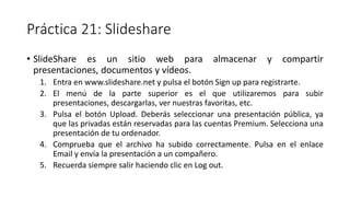 Práctica 21: Slideshare
• SlideShare es un sitio web para almacenar y compartir
presentaciones, documentos y vídeos.
1. Entra en www.slideshare.net y pulsa el botón Sign up para registrarte.
2. El menú de la parte superior es el que utilizaremos para subir
presentaciones, descargarlas, ver nuestras favoritas, etc.
3. Pulsa el botón Upload. Deberás seleccionar una presentación pública, ya
que las privadas están reservadas para las cuentas Premium. Selecciona una
presentación de tu ordenador.
4. Comprueba que el archivo ha subido correctamente. Pulsa en el enlace
Email y envía la presentación a un compañero.
5. Recuerda siempre salir haciendo clic en Log out.
 