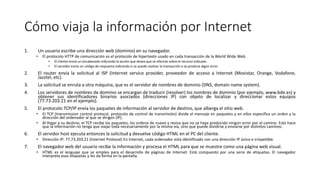 Cómo viaja la información por Internet
1. Un usuario escribe una dirección web (dominio) en su navegador.
• El protocolo HTTP de comunicación es el protocolo de hipertexto usado en cada transacción de la World Wide Web.
• El cliente envía un encabezado indicando la acción que desea que se efectúe sobre el recurso indicado.
• El servidor envía un código de respuesta indicando si se puede realizar la transacción o se produce algún error.
2. El router envía la solicitud al ISP (Internet service provider, proveedor de acceso a Internet (Movistar, Orange, Vodafone,
Jazztel, etc).
3. La solicitud se enruta a otra máquina, que es el servidor de nombres de dominio (DNS, domain name system).
4. Los servidores de nombres de dominio se encargan de traducir (resolver) los nombres de dominio (por ejemplo, www.bde.es) y
obtener sus identificadores binarios asociados (direcciones IP) con objeto de localizar y direccionar estos equipos
(77.73.203.21 en el ejemplo).
5. El protocolo TCP/IP envía los paquetes de información al servidor de destino, que alberga el sitio web.
• El TCP (transmission control protocol, protocolo de control de transmisión) divide el mensaje en paquetes y en ellos especifica un orden y la
dirección del ordenador al que se dirigen (IP).
• Al llegar a su destino, el TCP recibe los paquetes, los ordena de nuevo y revisa que no se haya producido ningún error por el camino. Esto hace
que la información no tenga que viajar toda necesariamente por la misma vía, sino que puede dividirse y enviarse por distintos caminos.
6. El servidor host ejecuta entonces la solicitud y devuelve código HTML en el PC del cliente.
• Dirección IP: 77.73.203.21 (Internet Protocol) En Internet, cada ordenador está identificado con una dirección IP única e irrepetible.
7. El navegador web del usuario recibe la información y procesa el HTML para que se muestre como una página web visual.
• HTML es el lenguaje que se emplea para el desarrollo de páginas de Internet. Está compuesto por una serie de etiquetas. El navegador
interpreta esas etiquetas y les da forma en la pantalla.
 
