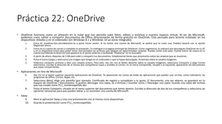 Práctica 22: OneDrive
• OneDrive funciona como un almacén en la nube que nos permite subir fotos, vídeos o archivos a nuestro espacio virtual. Al ser de Microsoft,
podemos crear, editar y compartir documentos de Office directamente de forma gratuita en OneDrive. Está pensado para tenerlo instalado en los
dispositivos móviles y en el ordenador (en Windows 8.1 y Windows 10 ya viene integrado).
1. Entra en onedrive.live.com/about/es-es y pulsa Iniciar sesión. Si no tienes una cuenta de Microsoft, te pedirá que te crees una. Puedes hacerlo con la opción
Regístrate ahora.
2. Entra en tu cuenta de correo y completa la activación. Te redirigirá a la página principal de OneDrive. Como sugerencia, te indicará que descargues OneDrive en tu PC
y en tu dispositivo móvil para poder tener sincronizados los archivos que ubiques en determinadas carpetas. Puedes omitir este paso. Podrás entrar de nuevo en tu
cuenta escribiendo la dirección que aparece en el punto anterior o tecleando "OneDrive" en tu buscador.
3. A partir de ahora, dispones de 5 GB para subir y compartir tus documentos. Simplemente tienes que arrastrarlos sobre las carpetas que se muestran.
4. Pulsa el icono Cargar y selecciona una imagen que tengas en el ordenador o que la hayas descargado. Arrástrala sobre la carpeta Imágenes.
5. Podemos compartir archivos o bien una carpeta entera. Para esto, haz clic con el botón derecho sobre la carpeta Imágenes, selecciona Compartir y elige Correo
electrónico. Escribe la dirección de al menos dos compañeros tuyos y envíales el correo. En el menú Compartido, situado a la izquierda, aparecerán los documentos
que vayas compartiendo.
• Aplicaciones on-line de Microsoft
6. Haz clic en el botón superior izquierdo Aplicaciones de OneDrive. Te aparecerán los iconos de todas las aplicaciones que puedes usar on-line, como Calendario, los
programas de Office, Correo, Skype, etc.
7. Selecciona Word, elige una plantilla (por ejemplo, Certificado de regalo) y complétala a tu gusto. El documento, una vez abierto, se guardará en tu
espacio de OneDrive / Documentos. Si quieres descargar una copia, ve a Archivo / Guardar como / Descargar una copia. Guarda una copia del archivo
que has creado como P11_nombreapellido.doc
8. Pulsa el botón Compartir, situado en el menú superior del documento que tienes abierto. Escribe la dirección de dos de tus compañeros y selecciona las
opciones necesarias para que puedan editar y no necesiten una cuenta de Microsoft.
• Sway
9. Abre la aplicación Sway y crea una presentación con al menos cinco diapositivas.
10. Guarda la presentación como P11_nombreapellido.
 