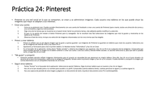 Práctica 24: Pinterest
• Pinterest es una red social en la que se comparten, se crean y se administran imágenes. Cada usuario crea tableros en los que puede situar las
imágenes que mejor se adaptan a sus intereses.
• Crear una cuenta
1. Entra en es.pinterest.com. Puedes acceder directamente con una cuenta de Facebook o crear una cuenta de Pinterest (para crearla, teclea una dirección de correo y
una contraseña y sigue las instrucciones).
2. Elige cinco de los temas que se muestran en el panel inicial. Serán tus primeros temas, más adelante podrás modificar tu selección.
3. Di que sí a la opción de instalar el botón Pinterest para tu navegador. Así te resultará más fácil seleccionar las imágenes que más te gusten y mostrarlas en los
tableros de Pinterest.
4. Observa el feed de inicio; incluye una selección de imágenes relacionadas con los cinco temas que has elegido.
• Pinear y crear tableros
1. Pinear es señalar con un pin alguna imagen que te guste y quieras guardar. Las imágenes de Pinterest se guardan en tableros que crean los usuarios. Selecciona una
de las imágenes del feed de inicio y haz dicen Pin it.
2. Aparecerá un formulario para crear el primer tablero. En Nombre teclea "Informática“ y haz clic en Crear.
3. En el buscador de la aplicación, teclea ahora "Redes sociales" y observa las imágenes que aparecen. Haz clic en Pin it en cualquiera de las imágenes. Comprueba que
ahora puedes guardar la imagen en el tablero anterior o crear uno nuevo. Crea uno nuevo y llámalo Redes sociales. En Secreto selecciona Sí, para que sólo tú puedas
verlo, y luego haz clic en Crear.
• "Me gusta" y compartir
• Pinterest también permite señalar imágenes interesantes para el usuario sin necesidad de que aparezcan en ningún tablero. Para ello, haz clic en el icono situado a la
derecha de la barra de búsquedas y selecciona la categoría Fotografía. Sitúate sobre la primera imagen y haz clic en el corazón. Prueba también a compartir la imagen por
correo electrónico con un compañero haciendo clic en Enviar.
• Seguir otros tableros
1. Teclea "Humor" en el buscador de la aplicación. Selecciona la opción Tableros. Elige el primer tablero que se muestre y haz clic en Seguir.
2. Haz clic en el pin situado junto a tu nombre para acceder a tu perfil. Comprueba cuántos tableros tienes, cuántas personas te siguen y a cuántas sigues tú.
3. Haz una captura de pantalla de esta imagen y pégala en un documento de texto. Guarda el documento como P12 nombreapellido.
 