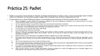 Práctica 25: Padlet
• Padlet es una pizarra virtual ubicada en Internet. Se trabaja directamente en la Red, es decir, no hay que descargar nada ni instalar
nada en el ordenador. Con esta pizarra puedes trabajar solo o lo puedes hacer de forma colaborativa y on-line.
• En esta práctica vas a utilizar Padlet para explicar a tus compañeros qué amenazas de Internet pueden atacar tu ordenador..
1. Abre el navegador y accede a Padlet en la dirección es.padlet.com. Haz clic en Registrarse y regístrate con tu cuenta de Gmail. Si no tienes
cuenta de Gmail, puedes crearte una cuenta de Padlet.
2. Una vez registrado, aparece una pantalla en blanco con una barra de herramientas a la derecha.
3. Haz clic en el icono Configuración y, en la pestaña Información básica, elige una imagen para el retrato. Escribe como título "S.O.S. Atacan
mi ordenador" y como descripción teclea "Amenazas a los equipos en Internet"
4. A continuación ve a la pestaña Papel tapiz y elige Wood.
5. En la pestaña Diseño, selecciona Forma libre.
6. Ahora haz doble clic en el papel tapiz de la pantalla, para empezar a publicar entradas. Como título de la primera entrada escribe "Virus y
troyanos“ y escribe información sobre virus y troyano. Haz clic en el icono de la cámara de fotos y sube una imagen de virus que
encuentres en internet.
7. Repite el proceso con la información y las imágenes relativas al spyware y a los piratas informáticos.
8. Crea ahora otra entrada para incluir un vídeo de seguridad en Internet. Teclea como título de esta entrada "Vídeos de seguridad" y como
descripción "Virus". Haz clic en el icono de la cámara de vídeo y pega la dirección del vídeo de un video de youtube que hable sobre el
tema.
9. Haz la misma operación para incluir el vídeo de software espía.
10. Haz clic en la pestaña Dirección y modifica la dirección de tu padlet. Teclea como dirección "seguridadinformatica“. Abre una nueva pestaña
en el navegador y teclea la dirección completa para ver el resultado.
11. En la barra de herramientas selecciona Compartir / Exportar. Observa que puedes enviar tu padlet por correo, insertarlo en un sitio web o
exportarlo a un archivo PDF, entre otras opciones.
12. Elige la opción Trasladar y copia el código QR generado. Escanea el código con un lector de códigos para ver el resultado. Pégalo en un
procesador de texto y guarda el documento como P13_nombreapellido.
 