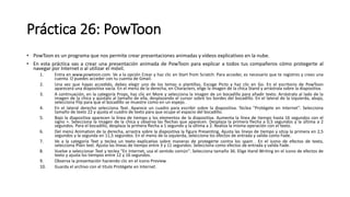 Práctica 26: PowToon
• PowToon es un programa que nos permite crear presentaciones animadas y vídeos explicativos en la nube.
• En esta práctica vas a crear una presentación animada de PowToon para explicar a todos tus compañeros cómo protegerte al
navegar por Internet o al utilizar el móvil.
1. Entra en www.powtoon.com. Ve a la opción Crear y haz clic en Start from Scratch. Para acceder, es necesario que te registres y crees una
cuenta. O puedes acceder con tu cuenta de Gmail.
2. Una vez que hayas accedido, debes elegir uno de los temas o plantillas. Escoge Picto y haz clic en Go. En el escritorio de PowToon
aparecerá una diapositiva vacía. En el menú de la derecha, en Characters, elige la imagen de la chica Stand y arrástrala sobre la diapositiva.
3. A continuación, en la categoría Props, haz clic en More y selecciona la imagen de un bocadillo para añadir texto. Arrástralo al lado de la
imagen de la chica y ajústalo al tamaño de ella, desplazando el cursor sobre los bordes del bocadillo. En el lateral de la izquierda, abajo,
selecciona Flip para que el bocadillo se muestre como en un espejo.
4. En el lateral derecho selecciona Text. Aparece un cuadro para escribir sobre la diapositiva. Teclea "Protégete en Internet". Selecciona
tamaño de texto 22 y ajusta el cuadro de texto para que ocupe el espacio del bocadillo.
5. Bajo la diapositiva aparecen la línea de tiempo y los elementos de la diapositiva. Aumenta la línea de tiempo hasta 16 segundos con el
signo +. Selecciona la imagen de la chica y observa las flechas que aparecen. Desplaza la primera flecha a 0,5 segundos y la última a 2
segundos. Para el bocadillo, desplaza la primera flecha a 1 segundo y la última a 2. Realiza la misma operación con el texto.
6. Del menú Animation de la derecha, arrastra sobre la diapositiva la figura Presenting. Ajusta las líneas de tiempo y sitúa la primera en 2,5
segundos y la segunda en 11,5 segundos. En el menú de la izquierda, selecciona los efectos de entrada y salida como Fade.
7. Ve a la categoría Text y teclea un texto explicativo sobre maneras de protegerte contra los spam . En el icono de efectos de texto,
selecciona Plain text. Ajusta las líneas de tiempo entre 3 y 11 segundos. Selecciona como efectos de entrada y salida Fade.
8. Vuelve a seleccionar Text y teclea "En Internet, usa el sentido común". Selecciona tamaño 36. Elige Hand Writing en el icono de efectos de
texto y ajusta los tiempos entre 12 y 16 segundos.
9. Observa la presentación haciendo clic en el icono Preview.
10. Guarda el archivo con el título Protégete en Internet.
 