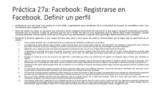 Práctica 27a: Facebook: Registrarse en
Facebook. Definir un perfil
• Facebook es una red social. Fue creada en el año 2004, originalmente para estudiantes de la Universidad de Harvard. Se autodefine como "una
herramienta para compartir tu vida".
• Antes de revelar tus datos, es necesario que conozcas a fondo cualquier herramienta de Internet en la que vayas a compartir contenidos personales.
Recuerda que no conoces a todas las personas que los van a recibir. Por ello, es muy importante que no utilices datos reales relevantes. Cuando
conozcas Facebook a fondo, podrás usarlo para el fin para el que está diseñado. Cualquier duda que tengas debes consultarla con un adulto.
• Facebook te permite registrarte si eres mayor de trece años, pero si eres menor de edad es recomendable que lo hagas bajo la supervisión de un
adulto.
1. Entra en www.facebook.com. Lee detenidamente las condiciones de Facebook y la política de uso de datos.
2. Es posible que te hayas saltado el paso anterior o parte de él (es decir, que no hayas leído la famosa "letra pequeña"). Sin embargo, es importante que te informes
bien sobre Facebook, incluso que obtengas información y opiniones de otros usuarios (por ejemplo, busca en Google "privacidad Facebook").
3. Regístrate con un apodo (así todo será impersonal excepto la cuenta de correo a la que te va a llegar toda la información de Facebook).
4. Te aparecerá una pantalla que incluye tres pasos. En el paso 1 (para encontrar amigos), selecciona Omitir este paso. En el paso 2 (para seleccionar el perfil), elige
también Omitir este paso. En el paso 3 (foto del perfil), haz clic en Subir una foto, elige una imagen impersonal que tengas en el ordenador y pulsa Guardar y
continuar.
5. Accede a la cuenta de correo con la que te has registrado y comprueba que tienes una confirmación de registro en Facebook. Sigue el enlace para completar tu
registro.
6. Una vez en tu cuenta, selecciona Editar perfil. En esta pantalla puedes completar toda la información básica sobre ti, desde tu estado civil hasta tu ideología. Estos
datos pueden ser consultados por todo aquel a quien tú aceptes como amigo, dependiendo de cómo configures la privacidad; lo veremos al final de este ejercicio 1.
7. También en Información básica puedes hacer que se muestre o no a los demás tu fecha de nacimiento (puedes elegir si quieres que aparezca la fecha completa o sólo
mes y día).
8. En Información de contacto puedes completar de forma voluntaria datos tales como teléfono, dirección, usuario de mensajería instantánea, etc. Recuerda: nunca
proporciones tus datos personales relevantes. Esta información no es necesaria para usar Facebook.
9. En Formación y empleo puedes completar los datos relativos a tu centro de estudios o lugar de trabajo. Esta información será utilizada por Facebook para proponerte
personas que han indicado esos mismos lugares (que tú podrás incorporar o no a tu grupo de amigos). Esta información no es necesaria para usar Facebook.
10. Haz clic en Frases célebres favoritas para que aparezcan citas en tu perfil. Escribe una y luego pulsa Guardar. Pulsa en el icono Lápiz para editar y cambiar este
contenido si lo deseas. Este icono es común a todos los elementos de Facebook.
11. Para finalizar, pulsa Inicio. Luego haz clic en el candado que hay en el menú superior derecho, junto a Inicio, y selecciona Ver más. Aparecerá la pantalla Configuración
y herramientas de privacidad, donde puedes indicar quiénes quieres que vean tus cosas, quién puede buscarte, etc. (las opciones son: Público, Amigos, Solo yo,
Personalizado, Mejores amigos, Familia, etc.). Es importante que sepas cómo tienes configurado este apartado. Vuelve a la página de inicio.
 