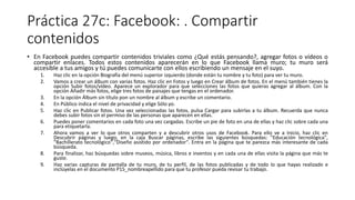 Práctica 27c: Facebook: . Compartir
contenidos
• En Facebook puedes compartir contenidos triviales como ¿Qué estás pensando?, agregar fotos o vídeos o
compartir enlaces. Todos estos contenidos aparecerán en lo que Facebook llama muro; tu muro será
accesible a tus amigos y tú puedes comunicarte con ellos escribiendo un mensaje en el suyo.
1. Haz clic en la opción Biografía del menú superior izquierdo (donde están tu nombre y tu foto) para ver tu muro.
2. Vamos a crear un álbum con varias fotos. Haz clic en Fotos y luego en Crear álbum de fotos. En el menú también tienes la
opción Subir fotos/vídeo. Aparece un explorador para que selecciones las fotos que quieras agregar al álbum. Con la
opción Añadir más fotos, elige tres fotos de paisajes que tengas en el ordenador.
3. En la opción Álbum sin título pon un nombre al álbum y escribe un comentario.
4. En Público indica el nivel de privacidad y elige Sólo yo.
5. Haz clic en Publicar fotos. Una vez seleccionadas las fotos, pulsa Cargar para subirlas a tu álbum. Recuerda que nunca
debes subir fotos sin el permiso de las personas que aparecen en ellas.
6. Puedes poner comentarios en cada foto una vez cargadas. Escribe un pie de foto en una de ellas y haz clic sobre cada una
para etiquetarla.
7. Ahora vamos a ver lo que otros comparten y a descubrir otros usos de Facebook. Para ello ve a Inicio, haz clic en
Descubrir páginas y luego, en la caja Buscar páginas, escribe las siguientes búsquedas: "Educación tecnológica",
"Bachillerato tecnológico","Diseño asistido por ordenador". Entra en la página que te parezca más interesante de cada
búsqueda.
8. Para finalizar, haz búsquedas sobre museos, música, libros e inventos y en cada una de ellas visita la página que más te
guste.
9. Haz varias capturas de pantalla de tu muro, de tu perfil, de las fotos publicadas y de todo lo que hayas realizado e
inclúyelas en el documento P15_nombreapellido para que tu profesor pueda revisar tu trabajo.
 