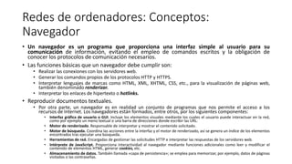 Redes de ordenadores: Conceptos:
Navegador
• Un navegador es un programa que proporciona una interfaz simple al usuario para su
comunicación de información, evitando el empleo de comandos escritos y la obligación de
conocer los protocolos de comunicación necesarios.
• Las funciones básicas que un navegador debe cumplir son:
• Realizar las conexiones con los servidores web.
• Generar los comandos propios de los protocolos HTTP y HTTPS.
• Interpretar lenguajes de marcas como HTML, XML, XHTML, CSS, etc., para la visualización de páginas web,
también denominado renderizar.
• Interpretar los enlaces de hipertexto o hotlinks.
• Reproducir documentos textuales.
• Por otra parte, un navegador es en realidad un conjunto de programas que nos permite el acceso a los
recursos de Internet. Los navegadores están formados, entre otros, por los siguientes componentes:
• Interfaz gráfica de usuario o GUI. Incluye los elementos visuales mediante los cuales el usuario puede interactuar en la red,
como por ejemplo un menú textual o una barra de direcciones donde escribir las URL.
• Motor de renderizado. Responsable de interpretar y mostrar el contenido solicitado.
• Motor de búsqueda. Coordina las acciones entre la interfaz y el motor de renderizado, así se genera un índice de los elementos
encontrados tras ejecutar una búsqueda.
• Herramientas de red. Encargadas de gestionar las solicitudes HTTP e interpretar las respuestas de los servidores web.
• Intérprete de JavaScript. Proporciona interactividad al navegador mediante funciones adicionales como leer y modificar el
contenido de elementos HTML, generar cookies, etc.
• Almacenamiento de datos. También llamada «capa de persistencia»; se emplea para memorizar, por ejemplo, datos de páginas
visitadas o las contraseñas.
 