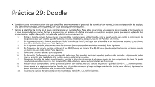 Práctica 29: Doodle
• Doodle es una herramienta on-line que simplifica enormemente el proceso de planificar un evento, ya sea una reunión de equipo,
una cena entre amigos, un encuentro, un viaje o cualquier otro asunto.
• Vamos a planificar la fecha en la que celebraremos un cumpleaños. Para ello, crearemos una especie de encuesta o formulario en
el que propondremos varias fechas y enviaremos el enlace de dicha encuesta a nuestros amigos, para que vayan votando. Así
podremos ver cuál es la opción más votada y decidir en consecuencia.
1. Entra en doodle.com/es. Aunque no es imprescindible registrarse para utilizar Doodle, vale la pena hacerlo para recibir la información de
las personas que van votando y poder editar la encuesta. Regístrate y, después, haz clic en Planificar un evento.
2. En la primera pantalla, General, escribe en Título "Cena fin de curso"; en Lugar, pon el nombre de un restaurante cercano; y, por último,
escribe tu dirección de correo. Pulsa Siguiente.
3. En la siguiente pantalla, selecciona cuatro días distintos (verás que quedan resaltados en verde). Pulsa Siguiente.
4. En Propuestas de horario, escribe en Horario 1 las 21:00 horas y en Horario 2 las 22:00 horas (puedes dejar los horarios en blanco cuando
un evento es para todo el día). Pulsa Siguiente.
5. Selecciona Encuesta básica y pulsa Siguiente.
6. En la opción Configuración de uso compartido, selecciona Solo pueden participar aquellos que han sido invitados. Lógicamente, debes
marcar la opción que hay debajo si tú también quieres votar en la encuesta.
7. Debajo, en la celda de Invitar a participantes, escribe la dirección de correo de al menos cuatro de tus compañeros de clase. Te puede
resultar más sencillo si conectas con Google, Office365 u Outlook, ya que autocompletan las direcciones.
8. Pulsa Finalizar. Comprueba tu correo y observa quiénes van votando. Haz una captura de pantalla y guárdala como P17_1_nombreapellido.
9. Ahora vuelve a la página principal de Doodle. Haz clic en Mis encuestas y luego en Haga una elección (en la parte inferior). Siguiendo los
pasos anteriores, confecciona una encuesta a tu elección.
10. Guarda una captura de la encuesta con los resultados y llámala P17_2_nombreapellido.
 