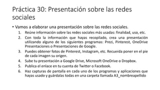 Práctica 30: Presentación sobre las redes
sociales
• Vamos a elaborar una presentación sobre las redes sociales.
1. Reúne información sobre las redes sociales más usadas: finalidad, uso, etc.
2. Con toda la información que hayas recopilado, crea una presentación
utilizando alguno de los siguientes programas: Prezi, Pinterest, OneDrive
Presentaciones o Presentaciones de Google.
3. Puedes obtener fotos de Pinterest, Instagram, etc. Recuerda poner en el pie
de cada imagen su origen.
4. Sube tu presentación a Google Drive, Microsoft OneDrive o Dropbox.
5. Publica el enlace en tu cuenta de Twitter o Facebook.
6. Haz capturas de pantalla en cada uno de los programas y aplicaciones que
hayas usado y guárdalas todas en una carpeta llamada A3_nombreapellido
 