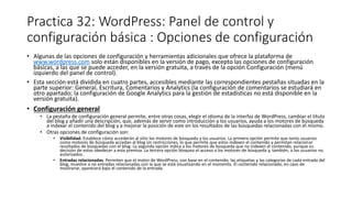 Practica 32: WordPress: Panel de control y
configuración básica : Opciones de configuración
• Algunas de las opciones de configuración y herramientas adicionales que ofrece la plataforma de
www.wordpress.com solo están disponibles en la versión de pago, excepto las opciones de configuración
básicas, a las que se puede acceder, en la versión gratuita, a través de la opción Configuración (menú
izquierdo del panel de control).
• Esta sección está dividida en cuatro partes, accesibles mediante las correspondientes pestañas situadas en la
parte superior: General, Escritura, Comentarios y Analytics (la configuración de comentarios se estudiará en
otro apartado; la configuración de Google Analytics para la gestión de estadísticas no está disponible en la
versión gratuita).
• Configuración general
• La pestaña de configuración general permite, entre otras cosas, elegir el idioma de la interfaz de WordPress, cambiar el título
del blog y añadir una descripción, que, además de servir como introducción a los usuarios, ayuda a los motores de búsqueda
a indexar el contenido del blog y a mejorar la posición de este en los resultados de las búsquedas relacionadas con el mismo.
• Otras opciones de configuración son:
• Visibilidad. Establece cómo accederán al sitio los motores de búsqueda y los usuarios. La primera opción permite que tanto usuarios
como motores de búsqueda accedan al blog sin restricciones, lo que permite que estos indexen el contenido y permitan relacionar
resultados de búsquedas con el blog. La segunda opción indica a los motores de búsqueda que no indexen el contenido, aunque es
decisión de estos obedecer a esta premisa. La tercera opción bloquea el acceso a los motores de búsqueda y, también, a los usuarios no
autorizados.
• Entradas relacionadas. Permiten que el motor de WordPress, con base en el contenido, las etiquetas y las categorías de cada entrada del
blog, muestre o no entradas relacionadas con la que se está visualizando en el momento. El contenido relacionado, en caso de
mostrarse, aparecerá bajo el contenido de la entrada.
 