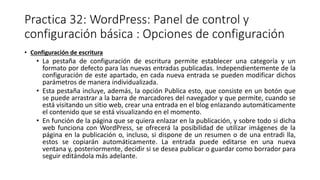 Practica 32: WordPress: Panel de control y
configuración básica : Opciones de configuración
• Configuración de escritura
• La pestaña de configuración de escritura permite establecer una categoría y un
formato por defecto para las nuevas entradas publicadas. Independientemente de la
configuración de este apartado, en cada nueva entrada se pueden modificar dichos
parámetros de manera individualizada.
• Esta pestaña incluye, además, la opción Publica esto, que consiste en un botón que
se puede arrastrar a la barra de marcadores del navegador y que permite, cuando se
está visitando un sitio web, crear una entrada en el blog enlazando automáticamente
el contenido que se está visualizando en el momento.
• En función de la página que se quiera enlazar en la publicación, y sobre todo si dicha
web funciona con WordPress, se ofrecerá la posibilidad de utilizar imágenes de la
página en la publicación o, incluso, si dispone de un resumen o de una entradi lla,
estos se copiarán automáticamente. La entrada puede editarse en una nueva
ventana y, posteriormente, decidir si se desea publicar o guardar como borrador para
seguir editándola más adelante.
 