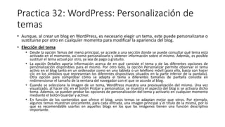Practica 32: WordPress: Personalización de
temas
• Aunque, al crear un blog en WordPress, es necesario elegir un tema, este puede personalizarse o
sustituirse por otro en cualquier momento para modificar la apariencia del blog.
• Elección del tema
• Desde la opción Temas del menú principal, se accede a una sección donde se puede consultar qué tema está
activado en el momento, así como personalizarlo y obtener información sobre el mismo. Además, es posible
sustituir el tema actual por otro, ya sea de pago o gratuito.
• La opción Detalles aporta información acerca de en qué consiste el tema y de las diferentes opciones de
personalización disponibles para el mismo. Por otro lado, la opción Personalizar permite observar el tema
activo en el blog tanto en un ordenador como en una tableta o un teléfono móvil (para ello, basta con hacer
clic en los símbolos que representan los diferentes dispositivos situados en la parte inferior de la pantalla).
Otra opción para comprobar cómo se adapta el tema a diferentes tamaños de pantalla consiste en
redimensionar el tamaño de la ventana del navegador con el que se accede al blog.
• Cuando se selecciona la imagen de un tema, WordPress muestra una previsualización del mismo. Una vez
visualizado, al hacer clic en el botón Probar y personalizar, se muestra el aspecto del blog si se activara dicho
tema. Además, se pueden probar las opciones de personalización del tema y activarlo en cualquier momento
mediante el botón Guardar y activar.
• En función de los contenidos que ofrece el blog, unos temas se adaptan mejor que otros. Por ejemplo,
algunos temas muestran únicamente, para cada entrada, una imagen principal y el título de la misma, por lo
que es recomendable usarlos en aquellos blogs en los que las imágenes tienen una función descriptiva
importante.
 
