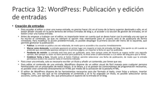 Practica 32: WordPress: Publicación y edición
de entradas
• Creación de entradas
• Para acceder al editor y crear una nueva entrada, es preciso hacer clic en el icono de la barra superior destinado a ello, en el
botón Añadir situado en la parte derecha del enlace Entradas de blog o, al acceder a la sección de gestión de entradas, en el
botón Crear una nueva entrada.
• Antes de empezar a trabajar con el editor, es importante tener en cuenta qué se desea hacer con la entrada una vez que se
ha escrito el contenido, ya que no siempre la opción más interesante para el usuario será la de publicarla de forma
inmediata. Para modificar la acción predeterminada, es posible desplegar la primera sección del menú de la izquierda, que
permite gestionar la publicación:
• Publicar. La entrada se publica una vez redactada, de modo que es accesible a los usuarios inmediatamente.
• Marcar como destacada. La entrada aparecerá en primer lugar con respecto al resto de entradas del blog. Esta opción es útil cuando se
pretende que una entrada aparezca siempre en la primera página, sin importar la fecha en que fue publicada.
• Pendiente de revisión. La entrada está lista para ser publicada, pero, bien porque antes de hacerlo se espera recibir una segunda
opinión, bien porque su autor no tiene permiso para publicarla, se envía antes al administrador o a un editor del blog para que la revise.
• Establecer fecha y hora. Situado junto al botón Publicar, permite seleccionar una fecha de publicación, de modo que la entrada
permanece oculta a los usuarios hasta el momento indicado.
• Para crear una entrada, solo es necesario escribir un título y añadir un contenido, por breve que sea.
• Para editar el contenido de una entrada, WordPress dispone de un editor visual de fácil manejo para cualquier persona
familiarizada con un procesador de textos básico. Si se desea, y si se poseen los conocimientos de programación necesarios,
es posible crear contenido directamente en HTML por medio de la activación de la pestaña HTML.
• El editor de WordPress dispone de las herramientas necesarias para dar formato al texto, crear listas y enlaces, insertar
imágenes, etc. Una vez que se ha completado el contenido y se le ha asignado un título, es posible seleccionar varias
acciones, como, por ejemplo, Ver, que previsualiza el aspecto de la entrada en el blog.
 