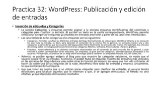 Practica 32: WordPress: Publicación y edición
de entradas
• Inserción de etiquetas y Categorías
• La sección Categorías y etiquetas permite asignar a la entrada etiquetas identificativas del contenido y
categorías para clasificar la entrada. Al escribir un texto en la casilla correspondiente, WordPress permite
seleccionar categorías y etiquetas ya añadidas en entradas anteriores a partir de los caracteres introducidos.
• Las características de las categorías y las etiquetas son las siguientes:
• Categorías. Permiten clasificar las diferentes entradas del blog. Normalmente, se utilizan para identificar el tema o los temas de
los que trata la entrada, es decir, para describir el contenido de la misma. Por lo general, las entradas tienen una o dos
categorías a partir de las que los usuarios del blog pueden filtrar fácilmente las entradas del mismo. Por ejemplo, los artículos
de un blog sobre tecnología podrían pertenecerá las categorías Móviles, Software, Procesadores y Tarjetas gráficas.
• Etiquetas. Hacen referencia a los distintos conceptos relacionados con el contenido de cada entrada. Por lo general, a cada
entrada le suelen corresponder varias etiquetas. Las etiquetas, al igual que las categorías, permiten realizar búsquedas a los
usuarios. Por ejemplo, un artículo de un blog sobre tecnología podría contener las etiquetas Android, iOS, Bill Gates, etc.
• Además, es posible agregar widgets al blog para que muestre las categorías existentes, de modo que el
usuario pueda filtrar las entradas. Asimismo, el widget Nube de etiquetas muestra las etiquetas más utilizadas
en las entradas del blog y destaca unas sobre otras en función del número de veces que han sido utilizadas. Al
hacer clic sobre una de las etiquetas de la nube, WordPress filtra todas las entradas y muestra, únicamente,
las que contienen dicha etiqueta.
• Hay que tener en cuenta que si se utilizan pocas etiquetas para clasificar las entradas, el usuario tendrá
dificultades para localizar aquellas que le interesen y que, si se agregan demasiadas, el filtrado no será
efectivo, ya que devolverá demasiados resultados.
 