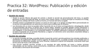 Practica 32: WordPress: Publicación y edición
de entradas
• Gestión de menús
• Desde la sección Menús del panel de control, o desde la sección de personalización del tema, es posible
gestionar el menú principal del blog, así como crear nuevos menús. El menú principal se visualiza en el blog,
por lo general, debajo del título o junto al mismo, en función del tema escogido.
• También existe la posibilidad de mostrar un menú en otro lugar si se agrega el widget Menú personalizado en
la sección correspondiente y se selecciona el menú que se desea que se visualice.
• Los elementos de un menú se pueden editar haciendo clic en el icono correspondiente o desplegando, desde
el personalizador del tema, la opción que se desea editar. También es posible agregar nuevos elementos y
reordenar los existentes. Entre los elementos que se pueden agregar están los enlaces a una página externa, a
una categoría, a una entrada o a un contenido estático. Es posible ordenarlos a posteriori arrastrándolos con
el ratón o haciendo clic en el botón Reordenar, y asignar un elemento como secundario situándolo debajo y
desplazándolo hacia la derecha.
• Gestión de entradas
• La sección Entradas del blog, accesible desde el panel de control, permite gestionar las entradas publicadas o
pendientes de publicación. Desde la barra superior de dicha sección, se puede acceder a las entradas que se
encuentran en diferentes estados, así como filtrarlas, mediante la opción de búsqueda, insertando texto que
forme parte del título o del contenido.
• Esta sección también permite acceder a un resumen de cada entrada, así como a ciertas acciones
relacionadas con las mismas, como comentarios, estadísticas, edición de entradas, resultados de publicación
de entradas o eliminación de entradas.
 