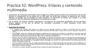 Practica 32: WordPress: Enlaces y contenido
multimedia
• La inserción de contenido multimedia, como imágenes y vídeos, puede resultar muy interesante a la hora de
facilitar la comprensión de los textos de un sitio web, así como para mejorar la apariencia del mismo.
Además, es posible que su finalidad no esté reducida a la ilustración de textos; una imagen o un texto
pueden ser el único contenido publicado en la entrada de un blog.
• Por su parte, los enlaces también contribuyen a enriquecer los contenidos publicados, ya que permiten
enlazar páginas en las que se definan los conceptos vinculados o incluir ejemplos, entre otras
funcionalidades.
• Inserción de enlaces
• El método más sencillo para insertar un enlace en una entrada consiste en copiar la dirección URL del mismo.
Automáticamente, WordPress detecta y formatea la dirección URL para que, al hacer clic en ella, se redirija al usuario a la
misma.
• Sin embargo, existe otro método (más elegante y legible para el usuario) que consiste en «camuflar» la dirección web del
enlace bajo un texto que la describa de algún modo o que esté relacionado con el contenido de esta. Para ello, hay que
seleccionar el texto que se desea enlazar y hacer clic en el botón Insert/edit link.
• Al hacer clic en la opción Insert/edit link, se despliega una ventana que permite incluir la información correspondiente al
enlace insertado. Así, es posible determinar que el enlace se abra en una ventana nueva o, si se desea enlazar contenido del
propio blog, como otra entrada o una página estática, desplegar una sección en la parte inferior de la ventana que permite
enlazar contenido ya existente.
• Una vez creado el enlace, este se resalta automáticamente de un color distinto del resto del texto. Para modificarlo, es
preciso situar el cursor sobre el texto enlazado para que aparezca un cuadro de diálogo con distintas opciones que permiten
abrir, editar y eliminar el enlace.
• Para borrar un enlace, también se puede utilizar el botón del editor destinado a ello
 