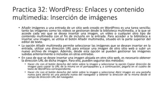 Practica 32: WordPress: Enlaces y contenido
multimedia: Inserción de imágenes
• Añadir imágenes a una entrada de un sitio web creado en WordPress es una tarea sencilla;
tanto las imágenes como los vídeos se gestionan desde la biblioteca multimedia, a la que se
accede cada vez que se desea insertar una imagen, un vídeo o cualquier otro tipo de
contenido multimedia con el fin de incluirlo en la entrada. Para acceder a la biblioteca e
insertar una imagen, se utiliza el botón Añadir multimedia, situado en la parte superior del
editor de texto.
• La opción Añadir multimedia permite seleccionar las imágenes que se desean insertar en la
entrada, utilizar una dirección URL para enlazar una imagen de otro sitio web o subir un
nuevo archivo de imagen. Además, desde esta opción se pueden gestionar las imágenes
subidas anteriormente o incluidas en otras entradas.
• En caso de que se desee insertar una imagen alojada en otro sitio web, es necesario obtener
la dirección URL de dicha imagen. Para ello, pueden seguirse dos métodos:
• Hacer clic con el botón derecho del ratón sobre la imagen y seleccionar la opción Copiar dirección de
imagen para copiar la URL de la misma en el portapapeles y, a continuación, pegarla en el cuadro de
texto de WordPress correspondiente.
• Hacer clic con el botón derecho del ratón sobre la imagen y seleccionar Abrir imagen en una pestaña
nueva para abrirla en una pestaña nueva del navegador y obtener la dirección de la misma desde el
campo de dirección URL del navegador.
 