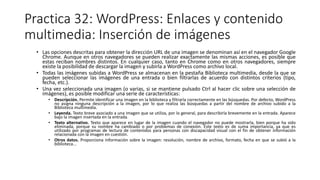 Practica 32: WordPress: Enlaces y contenido
multimedia: Inserción de imágenes
• Las opciones descritas para obtener la dirección URL de una imagen se denominan así en el navegador Google
Chrome. Aunque en otros navegadores se pueden realizar exactamente las mismas acciones, es posible que
estas reciban nombres distintos. En cualquier caso, tanto en Chrome como en otros navegadores, siempre
existe la posibilidad de descargar la imagen y subirla a WordPress como archivo local.
• Todas las imágenes subidas a WordPress se almacenan en la pestaña Biblioteca multimedia, desde la que se
pueden seleccionar las imágenes de una entrada o bien filtrarlas de acuerdo con distintos criterios (tipo,
fecha, etc.).
• Una vez seleccionada una imagen (o varias, si se mantiene pulsado Ctrl al hacer clic sobre una selección de
imágenes), es posible modificar una serie de características:
• Descripción. Permite identificar una imagen en la biblioteca y filtrarla correctamente en las búsquedas. Por defecto, WordPress
no asigna ninguna descripción a la imagen, por lo que realiza las búsquedas a partir del nombre de archivo subido a la
Biblioteca multimedia.
• Leyenda. Texto breve asociado a una imagen que se utiliza, por lo general, para describirla brevemente en la entrada. Aparece
bajo la imagen insertada en la entrada.
• Texto alternativo. Texto que aparece en lugar de la imagen cuando el navegador no puede mostrarla, bien porque ha sido
eliminada, porque su nombre ha cambiado o por problemas de conexión. Este texto es de suma importancia, ya que es
utilizado por programas de lectura de contenidos para personas con discapacidad visual con el fin de obtener información
relacionada con la imagen en cuestión.
• Otros datos. Proporciona información sobre la imagen: resolución, nombre de archivo, formato, fecha en que se subió a la
biblioteca...
 
