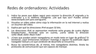 Redes de ordenadores: Actividades
1. Indica los pasos que debes seguir para conocer la dirección IP asignada a tu
ordenador y a tu teléfono inteligente. ¿De qué tipo son? Puedes utilizar
www.testipv6.com para averiguarlo.
2. Visualiza un vídeo sobre cómo viaja la información en la red Internet y realiza
un resumen del vídeo.
3. Explica por qué las direcciones IPv4 ocupan 32 bits.
4. Las direcciones IPv6 se representan mediante ocho grupos de cuatro dígitos
hexadecimales. Teniendo esto en cuenta, ¿sería válida la dirección
1a4d::0ba8::da02::4ba3:7cde?
5. ¿Crees que pueden existir navegadores en modo texto en lugar de gráficos? Si
existieran, ¿qué limitaciones tendrían? Investiga si alguien ha publicado algún
navegador textual y en qué condición de desarrollo se encuentra.
6. Busca las características de, al menos, tres navegadores distintos. Anota los
protocolos de comunicación que son capaces de manejar.
 