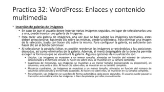 Practica 32: WordPress: Enlaces y contenido
multimedia
• Inserción de galerías de imágenes
• En caso de que el usuario desee insertar varias imágenes seguidas, en lugar de seleccionarlas una
a una, puede insertar una galería de imágenes.
• Para crear una galería de imágenes, una vez que se han subido las imágenes necesarias, estas
deben seleccionarse, haciendo clic sobre las mismas, desde la biblioteca. Para eliminar una imagen
de la selección, basta con hacer clic sobre la misma. Para configurar la galería, es suficiente con
hacer clic en el botón Continuar.
• Al seleccionar la pestaña Editar, es posible reordenar las imágenes arrastrándolas a las posiciones
deseadas, así como eliminarlas de la galería. Además, el menú desplegable de la derecha permite
escoger la forma en que se visualizará la galería. Algunas opciones de visualización son:
• Círculos. Las imágenes se muestran a un menor tamaño, alineadas en función del número de columnas
seleccionado y en formato circular. Al hacer clic sobre ellas, se muestran en su tamaño completo.
• Cuadrícula de miniaturas. Las imágenes se muestran a un menor tamaño (conservando su proporción), en
columnas, una junto a otra. Al hacer clic sobre ellas, se muestran en su tamaño completo.
• Mosaicos cuadrados. Las imágenes se muestran a un menor tamaño, alineadas en función del número de
columnas seleccionado y en formato cuadrado. Al hacer clic sobre ellas, se muestran en su tamaño completo.
• Presentación. Las imágenes se suceden de forma automática cada pocos segundos. El usuario puede pausar la
transición automática entre las imágenes o bien desplazarse por ellas manualmente.
 