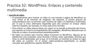 Practica 32: WordPress: Enlaces y contenido
multimedia
• Inserción de videos
• El procedimiento para insertar un vídeo en una entrada o página de WordPress es
muy similar al de inserción de imágenes. No obstante, la versión gratuita de
www.wordpress.com no permite subir archivos de vídeo a la biblioteca multimedia,
por lo que la única alternativa disponible para ello consiste en enlazar vídeos
externos alojados, por ejemplo, en sitios web como YouTube.
• Para enlazar un vídeo externo basta con copiar en la entrada la dirección del mismo,
que aparece en la barra correspondiente del navegador; WordPress detectará que se
trata de un vídeo y lo previsualizará automáticamente.
• No todos los enlaces para insertar vídeos funcionan en WordPress. Algunas de las
plataformas más conocidas, como YouTube o Vimeo, están soportadas, mientras que
otras no serán detectadas, por lo que, en la entrada, se mostrará un enlace en lugar
del vídeo en cuestión. En el enlace codex.wordpress.org/Embeds, es posible
consultar qué plataformas soporta WordPress.
 