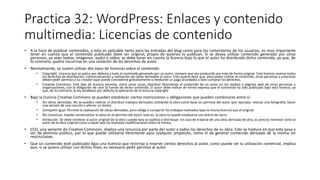 Practica 32: WordPress: Enlaces y contenido
multimedia: Licencias de contenido
• A la hora de publicar contenidos, y esto es aplicable tanto para las entradas del blog como para los comentarios de los usuarios, es muy importante
tener en cuenta que el contenido publicado debe ser original, propio de quienes lo publican. Si se desea utilizar contenido generado por otras
personas, ya sean textos, imágenes, audio o vídeo, se debe tener en cuenta la licencia bajo la que el autor ha distribuido dicho contenido, ya que, de
lo contrario, podría incurrirse en una violación de los derechos de autor.
• Normalmente, se suelen utilizar dos tipos de licencias sobre el contenido:
• Copyright. Licencia que se aplica por defecto a todo el contenido generado por un autor, siempre que sea producido por este de forma original. Esta licencia reserva todos
los derechos de distribución, comercialización y realización de obras derivadas al autor. Esto quiere decir que, para poder utilizar el contenido, otras personas o empresas
deben pedir permiso a su creador (que puede concederse gratuitamente o mediante un pago acordado) o bien comprar los derechos.
• Creative Commons. Este tipo de licencia permite, entre otras cosas, distribuir libremente el contenido de un autor en los medios o páginas web de otras personas u
organizaciones, con la obligación de citar la fuente de dicho contenido. El autor debe indicar de forma expresa que el contenido ha sido publicado bajo esta licencia, ya
que, de lo contrario, la ley establece por defecto la aplicación de la licencia copyright.
• Bajo la licencia Creative Commons se pueden establecer ciertas restricciones u obligaciones que pueden combinarse entre sí:
• Sin obras derivadas. No se pueden realizar ni distribuir trabajos derivados utilizando la obra como base sin permiso del autor (por ejemplo, retocar una fotografía, hacer
una versión de una canción o alterar un texto).
• Compartir igual. Permite la realización de obras derivadas, pero obliga a compartir los trabajos realizados bajo la misma licencia que el original.
• No comercial. Impide comercializar la obra sin el permiso del autor, esto es, la obra no puede emplearse con ánimo de lucro.
• Atribución. Se debe nombrar al autor original de la obra cuando esta se publica o distribuye. En caso de tratarse de una obra derivada de otra, es preciso nombrar tanto al
autor de la obra original como a aquel que ha realizado modificaciones sobre la misma.
• CCO, una variante de Creative Commons, implica una renuncia por parte del autor a todos los derechos de su obra. Esto se traduce en que esta pasa a
ser de dominio público, por lo que puede utilizarse libremente para cualquier propósito, como el de generar contenido derivado de la misma sin
restricciones.
• Que un contenido esté publicado bajo una licencia que restrinja o reserve ciertos derechos al autor, como puede ser la utilización comercial, implica
que, si se quiere utilizar con dichos fines, es necesario pedir permiso al autor.
 