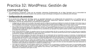 Practica 32: WordPress: Gestión de
comentarios
• Los comentarios constituyen, junto con las entradas, elementos fundamentales de un blog. Permiten que la comunidad de
usuarios interactúe entre sí y con el autor o los autores, lo que contribuye a enriquecer los contenidos del sitio web.
• Configuración de comentarios
• En la sección de configuración del blog, existe un apartado destinado a la configuración de comentarios y a la política que se
aplicará al respecto. Así, las opciones de configuración permiten determinar aspectos relativos a la visualización de los
comentarios, el envío de notificaciones y las políticas de moderación.
• Configuración por defecto de las entradas. Esta opción permite configurar los valores por defecto de creación de entradas. Entre otras cosas, es
posible configurar avisos para comunicar a otros sitios web que se han insertado enlaces dirigidos a los mismos o decidir si se pueden publicar
o no comentarios en las entradas. Es posible personalizar individualmente estos valores de configuración en cada nueva entrada.
• Otra configuración de comentarios. Permite configurar opciones como la posibilidad de que los usuarios puedan añadir comentarios de forma
anónima (sin necesidad de registrarse en WordPress) y, en tal caso, determinar si deben introducir o no un nombre y una dirección de correo
electrónico (para recibir avisos sobre la moderación de sus comentarios, por ejemplo). Esta opción también permite configurar el modo en que
se visualizan los comentarios.
• Enviar correo electrónico cuando. En aquellos casos en los que el administrador del sitio no accede con frecuencia al sitio web para comprobar
si hay notificaciones, es posible programar el envío de avisos automáticos. Esta opción permite discriminar qué novedades desean notificarse
(comentarios, entradas compartidas en las redes sociales, etc.).
• Para que un comentario aparezca. Esta opción tiene que ver con la moderación de los comentarios, ya que, en ocasiones, es conveniente que
estos se filtren y sean aprobados por el autor con el objetivo de evitar la publicación de spam o de comentarios que puedan resultar ofensivos.
Así, esta opción permite definir si los comentarios se mostrarán públicamente de forma automática, si es necesario que cada uno de ellos sea
aprobado antes por el autor o si basta con aprobar el primer comentario de un usuario para que el resto sea visible automáticamente.
• Moderación de comentarios. Se utiliza para establecer filtros que obliguen a moderar ciertos comentarios antes de que sean mostrados
públicamente (aunque la política del blog permita la publicación instantánea de comentarios). De esta manera, se puede establecer el número
de enlaces a partir del cual un comentario se considerará sospechoso de ser spam, así como una serie de palabras clave que clasificarán un
comentario como pendiente de moderación si contiene una de ellas o más.
• Lista negra de comentarios. Permite agregar palabras que, al detectarse en un comentario, lo clasifican como spam. Es recomendable escoger
con criterio las palabras que se incluirán, ya que, entre otras cosas, si una palabra añadida forma parte de otra más larga, esta también se
filtrará. Otro error frecuente consiste en incluir palabras muy comunes, como «oferta» o «compra», lo que podría conducir a que muchos
comentarios se clasificaran como spam sin serlo.
 