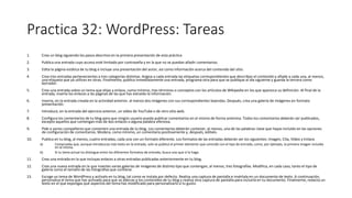 Practica 32: WordPress: Tareas
1. Crea un blog siguiendo los pasos descritos en la primera presentación de esta práctica
2. Publica una entrada cuyo acceso esté limitado por contraseña y en la que no se puedan añadir comentarios.
3. Edita la página estática de tu blog e incluye una presentación del autor, así como información acerca del contenido del sitio.
4. Crea tres entradas pertenecientes a tres categorías distintas. Asigna a cada entrada las etiquetas correspondientes que describan el contenido y añade a cada una, al menos,
una etiqueta que ya utilices en otras. Finalmente, publica inmediatamente una entrada, programa otra para que se publique al día siguiente y guarda la tercera como
borrador.
5. Crea una entrada sobre un tema que elijas y enlaza, como mínimo, tres términos o conceptos con los artículos de Wikipedia en los que aparezca su definición. Al final de la
entrada, inserta los enlaces a las páginas de las que has extraído la información.
6. Inserta, en la entrada creada en la actividad anterior, al menos dos imágenes con sus correspondientes leyendas. Después, crea una galería de imágenes en formato
presentación.
7. Introduce, en la entrada del ejercicio anterior, un vídeo de YouTube o de otro sitio web.
8. Configura los comentarios de tu blog para que ningún usuario pueda publicar comentarios en el mismo de forma anónima. Todos los comentarios deberán ser publicados,
excepto aquellos que contengan más de dos enlaces o alguna palabra ofensiva.
9. Pide a varios compañeros que comenten una entrada de tu blog. Los comentarios deberán contener, al menos, una de las palabras clave que hayas incluido en las opciones
de configuración de comentarios. Modera, como mínimo, un comentario positivamente y, después, edítalo.
10. Publica en tu blog, al menos, cuatro entradas, cada una con un formato diferente. Los formatos de las entradas deberán ser los siguientes: Imagen, Cita, Vídeo y Enlace.
a) Comprueba que, aunque introduzcas más texto en la entrada, solo se publica el primer elemento que coincide con el tipo de entrada, como, por ejemplo, la primera imagen incluida
en la misma.
b) Si tu tema actual no distingue entre los diferentes formatos de entrada, busca uno que sí lo haga.
11. Crea una entrada en la que incluyas enlaces a otras entradas publicadas anteriormente en tu blog.
12. Crea una nueva entrada en la que insertes varias galerías de imágenes de distinto tipo que contengan, al menos, tres fotografías. Modifica, en cada caso, tanto el tipo de
galería como el tamaño de las fotografías que contiene.
13. Escoge un tema de WordPress y actívalo en tu blog, tal como se instala por defecto. Realiza una captura de pantalla e insértala en un documento de texto. A continuación,
personaliza el tema que has activado para que se adecúe a los contenidos de tu blog y realiza otra captura de pantalla para incluirla en tu documento. Finalmente, redacta un
texto en el que expongas qué aspectos del tema has modificado para personalizarlo a tu gusto.
 