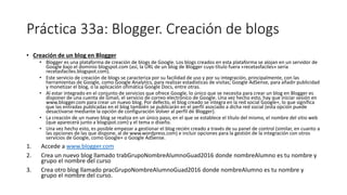 Práctica 33a: Blogger. Creación de blogs
• Creación de un blog en Blogger
• Blogger es una plataforma de creación de blogs de Google. Los blogs creados en esta plataforma se alojan en un servidor de
Google bajo el dominio blogspot.com (así, la URL de un blog de Blogger cuyo título fuera «recetasfaciles» sería
recetasfaciles.blogspot.com).
• Este servicio de creación de blogs se caracteriza por su facilidad de uso y por su integración, principalmente, con las
herramientas de Google, como Google Analytics, para realizar estadísticas de visitas; Google AdSense, para añadir publicidad
y monetizar el blog, o la aplicación ofimática Google Docs, entre otras.
• Al estar integrado en el conjunto de servicios que ofrece Google, lo único que se necesita para crear un blog en Blogger es
disponer de una cuenta de Gmail, el servicio de correo electrónico de Google. Una vez hecho esto, hay que iniciar sesión en
www.blogger.com para crear un nuevo blog. Por defecto, el blog creado se integra en la red social Google+, lo que significa
que las entradas publicadas en el blog también se publicarán en el perfil asociado a dicha red social (esta opción puede
desactivarse mediante la opción de configuración Volver al perfil de Blogger).
• La creación de un nuevo blog se realiza en un único paso, en el que se establece el título del mismo, el nombre del sitio web
(que aparecerá junto a blogspot.com) y el tema o diseño.
• Una vez hecho esto, es posible empezar a gestionar el blog recién creado a través de su panel de control (similar, en cuanto a
las opciones de las que dispone, al de www.wordpress.com) e incluir opciones para la gestión de la integración con otros
servicios de Google, como Google+ o Google AdSense.
1. Accede a www.blogger.com
2. Crea un nuevo blog llamado trabGrupoNombreAlumnoGuad2016 donde nombreAlumno es tu nombre y
grupo el nombre del curso
3. Crea otro blog llamado pracGrupoNombreAlumnoGuad2016 donde nombreAlumno es tu nombre y
grupo el nombre del curso.
 