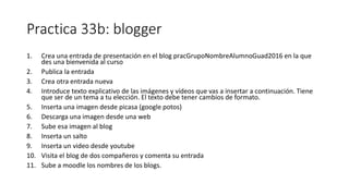 Practica 33b: blogger
1. Crea una entrada de presentación en el blog pracGrupoNombreAlumnoGuad2016 en la que
des una bienvenida al curso
2. Publica la entrada
3. Crea otra entrada nueva
4. Introduce texto explicativo de las imágenes y vídeos que vas a insertar a continuación. Tiene
que ser de un tema a tu elección. El texto debe tener cambios de formato.
5. Inserta una imagen desde picasa (google potos)
6. Descarga una imagen desde una web
7. Sube esa imagen al blog
8. Inserta un salto
9. Inserta un video desde youtube
10. Visita el blog de dos compañeros y comenta su entrada
11. Sube a moodle los nombres de los blogs.
 