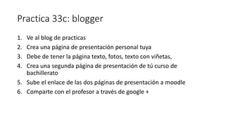 Practica 33c: blogger
1. Ve al blog de practicas
2. Crea una página de presentación personal tuya
3. Debe de tener la página texto, fotos, texto con viñetas,
4. Crea una segunda página de presentación de tú curso de
bachillerato
5. Sube el enlace de las dos páginas de presentación a moodle
6. Comparte con el profesor a través de google +
 