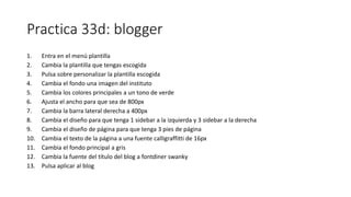 Practica 33d: blogger
1. Entra en el menú plantilla
2. Cambia la plantilla que tengas escogida
3. Pulsa sobre personalizar la plantilla escogida
4. Cambia el fondo una imagen del instituto
5. Cambia los colores principales a un tono de verde
6. Ajusta el ancho para que sea de 800px
7. Cambia la barra lateral derecha a 400px
8. Cambia el diseño para que tenga 1 sidebar a la izquierda y 3 sidebar a la derecha
9. Cambia el diseño de página para que tenga 3 pies de página
10. Cambia el texto de la página a una fuente calligraffitti de 16px
11. Cambia el fondo principal a gris
12. Cambia la fuente del título del blog a fontdiner swanky
13. Pulsa aplicar al blog
 