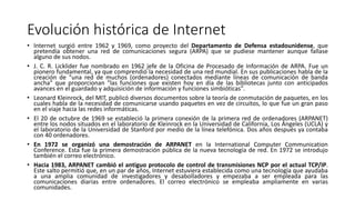 Evolución histórica de Internet
• Internet surgió entre 1962 y 1969, como proyecto del Departamento de Defensa estadounidense, que
pretendía obtener una red de comunicaciones segura (ARPA) que se pudiese mantener aunque fallase
alguno de sus nodos.
• J. C. R. Licklider fue nombrado en 1962 jefe de la Oficina de Procesado de Información de ARPA. Fue un
pionero fundamental, ya que comprendió la necesidad de una red mundial. En sus publicaciones habla de la
creación de "una red de muchos (ordenadores) conectados mediante líneas de comunicación de banda
ancha" que proporcionan "las funciones que existen hoy en día de las bibliotecas junto con anticipados
avances en el guardado y adquisición de información y funciones simbióticas".
• Leonard Kleinrock, del MIT, publicó diversos documentos sobre la teoría de conmutación de paquetes, en los
cuales habla de la necesidad de comunicarse usando paquetes en vez de circuitos, lo que fue un gran paso
en el viaje hacia las redes informáticas.
• El 20 de octubre de 1969 se estableció la primera conexión de la primera red de ordenadores (ARPANET)
entre los nodos situados en el laboratorio de Kleinrock en la Universidad de California, Los Ángeles (UCLA) y
el laboratorio de la Universidad de Stanford por medio de la línea telefónica. Dos años después ya contaba
con 40 ordenadores.
• En 1972 se organizó una demostración de ARPANET en la International Computer Communication
Conference. Esta fue la primera demostración pública de la nueva tecnología de red. En 1972 se introdujo
también el correo electrónico.
• Hacia 1983, ARPANET cambió el antiguo protocolo de control de transmisiones NCP por el actual TCP/IP.
Este salto permitió que, en un par de años, Internet estuviera establecida como una tecnología que ayudaba
a una amplia comunidad de investigadores y desabolladores y empezaba a ser empleada para las
comunicaciones diarias entre ordenadores. El correo electrónico se empleaba ampliamente en varias
comunidades.
 