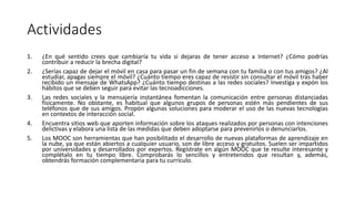 Actividades
1. ¿En qué sentido crees que cambiaría tu vida si dejaras de tener acceso a Internet? ¿Cómo podrías
contribuir a reducir la brecha digital?
2. ¿Serías capaz de dejar el móvil en casa para pasar un fin de semana con tu familia o con tus amigos? ¿Al
estudiar, apagas siempre el móvil? ¿Cuánto tiempo eres capaz de resistir sin consultar el móvil tras haber
recibido un mensaje de WhatsApp? ¿Cuánto tiempo destinas a las redes sociales? Investiga y expón los
hábitos que se deben seguir para evitar las tecnoadicciones.
3. Las redes sociales y la mensajería instantánea fomentan la comunicación entre personas distanciadas
físicamente. No obstante, es habitual que algunos grupos de personas estén más pendientes de sus
teléfonos que de sus amigos. Propón algunas soluciones para moderar el uso de las nuevas tecnologías
en contextos de interacción social.
4. Encuentra sitios web que aporten información sobre los ataques realizados por personas con intenciones
delictivas y elabora una lista de las medidas que deben adoptarse para prevenirlos o denunciarlos.
5. Los MOOC son herramientas que han posibilitado el desarrollo de nuevas plataformas de aprendizaje en
la nube, ya que están abiertos a cualquier usuario, son de libre acceso y gratuitos. Suelen ser impartidos
por universidades y desarrollados por expertos. Regístrate en algún MOOC que te resulte interesante y
complétalo en tu tiempo libre. Comprobarás lo sencillos y entretenidos que resultan y, además,
obtendrás formación complementaria para tu currículo.
 