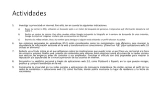 Actividades
5. Investiga tu privacidad en Internet. Para ello, ten en cuenta las siguientes indicaciones:
a) Busca tu nombre o DNI, utilizando un buscador web o un motor de búsqueda de personas. Comprueba qué información desvela la red
sobre ti.
b) Realiza un control de rostros. Para ellos, puedes utilizar Google incluyendo tu fotografía en la ventana de búsqueda. En unos instantes,
Google te mostrará imágenes similares que se encuentran en Internet.
c) Examina las redes sociales. Busca tu nombre para averiguar si alguien está utilizando un perfil falso con tus datos.
6. Los entornos personales de aprendizaje (PLE) están considerados como las metodologías más eficientes para manejar la
abundancia de información existente en la web y transformarla en conocimiento. ¿Tienes un PLE? ¿Qué aplicaciones web 2.0
utilizas en el mismo?
7. Redacta un artículo online en el que reflexiones sobre las implicaciones que puede tener un perfil en una red social a la hora
de encontrar empleo. Realiza una curación de contenidos para obtener datos objetivos sobre el rastreo de las redes sociales
que realizan las empresas antes de contratar a sus empleados. Concluye el artículo con diez propuestas para mejorar la
reputación y la popularidad de la «marca personal» de los usuarios en Internet.
8. Personaliza tu periódico personal a través de aplicaciones web 2.0, como Flipboard o Paper.li, en las que puedas recoger,
publicar y compartir contenidos en la red.
9. Comprueba la privacidad en tus redes sociales y aplicaciones de mensajería instantánea. No olvides revisar el perfil de tus
redes de contenidos y aplicaciones web 2.0, como YouTube, donde podría mostrarse tu lugar de residencia y tu fecha de
nacimiento.
 