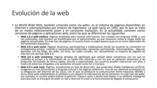 Evolución de la web
• La World Wide Web, también conocida como «la web», es el sistema de páginas disponibles en
Internet e interconectadas por enlaces de hipertexto. La web nació en 1991, por lo que se trata
de un medio relativamente joven y en constante evolución. En la actualidad, conviven varias
versiones de páginas y aplicaciones web, entre las que se diferencian las siguientes:
• Web 1.0 o web estática. Páginas diseñadas para mostrar información. Son creadas con lenguaje HTML y, una
vez publicadas, solo pueden ser modificadas por el administrador, ya que requieren volver a cargar todas las
páginas actualizadas. En este tipo de páginas, el usuario tiene un papel pasivo, pues es un mero observador de
los contenidos expuestos.
• Web 2.0 o web social. Páginas dinámicas, participativas y colaborativas donde los usuarios se convierten en
protagonistas activos, creando y compartiendo contenidos, opinando, participando, relacionándose... Algunos
ejemplos son los blogs, los wikis, los foros, las redes sociales, etc. Actualmente, la mayoría de páginas de
Internet son del tipo web 2.0.
• Web 3.0 o web semántica. Páginas dotadas de significado que utilizan datos semánticos con los que se
posibilita el acceso a la información de un modo más eficiente y con los que se obtienen respuestas a las
preguntas formuladas de forma rápida, sencilla y especializada. Los usuarios pueden interactuar con ellas a
través de entornos amigables y de asistentes virtuales como Siri o Cortana.
• Web 4.0 o web total. Páginas, actualmente en fase de desarrollo, que pretenden añadir inteligencia artificial,
imágenes en tres dimensiones y lenguaje natural a las páginas anteriores. Uno de sus objetivos prioritarios es
la integración del Internet de las cosas, con el que se producirá la comunicación entre máquinas (M2M) u
otros sitios web, adaptándose al contexto y sin requerir la intervención de las personas. En este tipo de webs,
por ejemplo, el usuario podrá realizar la petición «Quiero volar a Sevilla esta tarde» a su teléfono inteligente
para que este se encargue de pedir un taxi y reservar el vuelo a la hora prevista de llegada al aeropuerto.
 