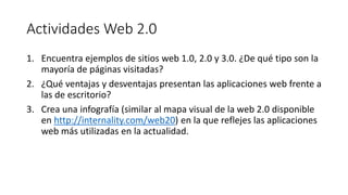 Actividades Web 2.0
1. Encuentra ejemplos de sitios web 1.0, 2.0 y 3.0. ¿De qué tipo son la
mayoría de páginas visitadas?
2. ¿Qué ventajas y desventajas presentan las aplicaciones web frente a
las de escritorio?
3. Crea una infografía (similar al mapa visual de la web 2.0 disponible
en http://internality.com/web20) en la que reflejes las aplicaciones
web más utilizadas en la actualidad.
 