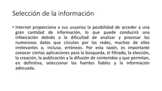 Selección de la información
• Internet proporciona a sus usuarios la posibilidad de acceder a una
gran cantidad de información, lo que puede conducirá una
infoxicación debido a la dificultad de analizar y procesar los
numerosos datos que circulan por las redes, muchos de ellos
irrelevantes o, incluso, erróneos. Por esta razón, es importante
conocer ciertas aplicaciones para la búsqueda, el filtrado, la elección,
la creación, la publicación y la difusión de contenidos y que permitan,
en definitiva, seleccionar las fuentes fiables y la información
adecuada.
 