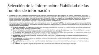 Selección de la información: Fiabilidad de las
fuentes de información
• La web es una gran fuente de conocimiento, pues contiene millones de sitios web, repletos de datos e información, accesibles a
través de los buscadores. Para poder usar, interpretar, relacionar, compartir y dar significado a esta información convirtiéndola en
conocimiento, la red cuenta con multitud de recursos. Algunos de estos recursos son las enciclopedias digitales, los diccionarios
online, las bibliotecas virtuales, las redes sociales, los portales educativos y los recursos interactivos, así como multitud de
aplicaciones online que permiten organizar y procesar eficazmente la información.
• Al consultar una fuente de información, es muy importante tener en cuenta la fiabilidad de la misma, ya que la red no proporciona
herramientas que certifiquen la veracidad de los datos expuestos. Algunos detalles que contribuyen a identificar la veracidad de la
información son los siguientes:
 El tipo de publicación. Las páginas web oficiales, tesis doctorales, investigaciones científicas, etc., suelen constituir ejemplos de publicaciones
que, por su formato, contienen información fiable.
 El autor del texto. Si el autor del texto es especialista en los contenidos de los que trata (ya sea porque es un profesional del sector o porque
posee conocimientos acreditados sobre el tema), es probable que estos sean más fiables.
 La procedencia de la información. Es un indicador esencial a la hora de establecer la validez de los contenidos. Las publicaciones científicas, los
libros de texto, los sitios web especializados, etc., son ejemplos de fuentes fiables.
 El contenido. Debe evaluarse críticamente, teniendo en cuenta si es preciso y está argumentado, si contiene contrastaciones empíricas y
fuentes bibliográficas...
 La actualización. Es fundamental que los textos que contienen información sobre temas de actualidad se actualicen con periodicidad para
evitar que queden obsoletos.
 El propósito. Es importante determinar si la información es objetiva o si existe una intencionalidad manipulativa por parte del autor o de la
autora.
 La audiencia. Por lo general, el grado de rigurosidad de la información varía en función del público al que va dirigida.
 