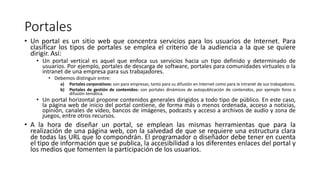 Portales
• Un portal es un sitio web que concentra servicios para los usuarios de Internet. Para
clasificar los tipos de portales se emplea el criterio de la audiencia a la que se quiere
dirigir. Así:
• Un portal vertical es aquel que enfoca sus servicios hacia un tipo definido y determinado de
usuarios. Por ejemplo, portales de descarga de software, portales para comunidades virtuales o la
intranet de una empresa para sus trabajadores.
• Debemos distinguir entre:
a) Portales corporativos: son para empresas, tanto para su difusión en Internet como para la intranet de sus trabajadores.
b) Portales de gestión de contenidos: son portales dinámicos de autopublicación de contenidos, por ejemplo foros o
difusión temática.
• Un portal horizontal propone contenidos generales dirigidos a todo tipo de público. En este caso,
la página web de inicio del portal contiene, de forma más o menos ordenada, acceso a noticias,
opinión, canales de vídeo, bancos de imágenes, podcasts y acceso a archivos de audio y zona de
juegos, entre otros recursos.
• A la hora de diseñar un portal, se emplean las mismas herramientas que para la
realización de una página web, con la salvedad de que se requiere una estructura clara
de todas las URL que lo compondrán. El programador o diseñador debe tener en cuenta
el tipo de información que se publica, la accesibilidad a los diferentes enlaces del portal y
los medios que fomenten la participación de los usuarios.
 