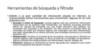 Herramientas de búsqueda y filtrado
• Debido a la gran cantidad de información alojada en Internet, es
imprescindible utilizar herramientas para encontrarla. Algunas de las más
populares son:
• Buscador o motor de búsqueda. Localiza páginas web que contienen información
relacionada con las palabras clave introducidas. Las opciones avanzadas permiten
definir los campos de búsqueda con una mayor precisión para obtener, así,
resultados más ajustados a los deseados. De esta manera, es posible filtrar los
resultados de modo que ofrezcan páginas que contengan una frase determinada,
que estén redactadas en un idioma concreto, que contengan archivos en un formato
específico, etc.
• Metabuscador. Combina el resultado de los buscadores más populares y Muestra las
mejores páginas web recopiladas; es decir, se trata de un buscador en buscadores.
Algunos ejemplos de metabuscadores son MetaCrawler, Ixquick, iBoogie, etc.
• Directorio. Organiza la información en temas agrupados por categorías que suelen
incluir una pequeña descripción y enlaces.
 