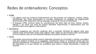 Redes de ordenadores: Conceptos
• HTML
• Las páginas web que visitamos habitualmente son documentos con imágenes, sonidos, vídeos,
animaciones, etc. Estos documentos se escriben empleando un lenguaje de programación
denominado HTML (hypertext markup language, lenguaje de marcas de hipertexto).
• El lenguaje HTML contiene todas las características del texto (tipo de letra, colores, fondos,
efectos...), así como una serie de enlaces (llamados hipervínculos o hiperenlaces) que nos
permiten abrir otras páginas o documentos.
• Servidores
• Cuando navegamos por Internet, podemos abrir y consultar infinidad de páginas web, pero
¿dónde están almacenadas todas estas páginas web? Todos los documentos están almacenados
en los servidores, que son unos potentes equipos conectados siempre a Internet.
• HTTP
• Para poder comunicarnos desde nuestro ordenador personal con el servidor y solicitar una página
web para poderla visualizar en el navegador, necesitamos utilizar un protocolo común que nos
permita entendernos. El protocolo HTTP (hypertext transfer protocol, protocolo de transferencia
de hipertexto) es el que utilizan los servidores para enviar y recibir documentos a través de
Internet.
 