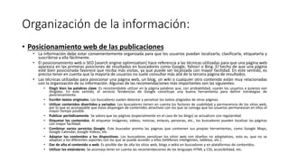Organización de la información:
• Posicionamiento web de las publicaciones
• La información debe estar convenientemente organizada para que los usuarios puedan localizarla, clasificarla, etiquetarla y
suscribirse a ella fácilmente.
• El posicionamiento web o SEO (search engine optimization) hace referencia a las técnicas utilizadas para que una página web
aparezca en las primeras posiciones de resultados en buscadores como Google, Yahoo! o Bing. El hecho de que una página
esté bien posicionada favorece que reciba más visitas, ya que puede ser localizada con mayor facilidad. En este sentido, es
preciso tener en cuenta que la mayoría de usuarios no suele consultar más allá de la tercera página de resultados.
• Las técnicas utilizadas para posicionar una página web, un blog, un wiki o cualquier otro contenido están muy relacionadas
con la organización de su información. Algunas de las recomendaciones más importantes son las siguientes:
• Elegir bien las palabras clave. Es recomendable utilizar en la página palabras que, con probabilidad, usarán los usuarios a quienes van
dirigidas. En este sentido, el servicio Tendencias de Google constituye una buena herramienta para definir estrategias de
posicionamiento.
• Escribir textos originales. Los buscadores suelen detectar y penalizar los textos plagiados de otras páginas.
• Utilizar contenidos divertidos y variados. Los buscadores tienen en cuenta los factores de usabilidad y permanencia de los sitios web,
por lo que es aconsejable que estos dispongan de contenidos atractivos con los que se consiga que los usuarios permanezcan en ellos el
mayor tiempo posible.
• Publicar periódicamente. Se valora que las páginas (especialmente en el caso de los blogs) se actualicen con regularidad.
• Etiquetar los contenidos. Al etiquetar imágenes, vídeos, noticias, enlaces, personas, etc., los buscadores pueden localizar las páginas
con mayor facilidad.
• Combinar varios servicios Google. Este buscador premia las páginas que contienen sus propias herramientas, como Google Maps,
Google Calendar, Google Videos, etc.
• Adaptar los contenidos a los dispositivos. Los buscadores penalizan los sitios web con diseños no adaptativos, esto es, que no se
adaptan a los diferentes soportes con los que se puede acceder a ellos (teléfonos inteligentes, tabletas, etc.).
• Dar de alta el contenido o web. Es posible dar de alta los sitios web, blogs o wikis en buscadores y en plataformas de contenidos.
• Utilizar los estándares. Se aconseja tener en cuenta las recomendaciones de los lenguajes HTML y CSS, accesibilidad, etc.
 