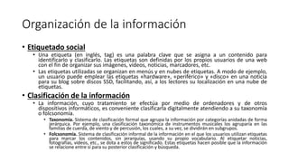 Organización de la información
• Etiquetado social
• Una etiqueta (en inglés, tag) es una palabra clave que se asigna a un contenido para
identificarlo y clasificarlo. Las etiquetas son definidas por los propios usuarios de una web
con el fin de organizar sus imágenes, vídeos, noticias, marcadores, etc.
• Las etiquetas utilizadas se organizan en menús y en nubes de etiquetas. A modo de ejemplo,
un usuario puede emplear las etiquetas «hardware», «periférico» y «disco» en una noticia
para su blog sobre discos SSD, facilitando, así, a los lectores su localización en una nube de
etiquetas.
• Clasificación de la información
• La información, cuyo tratamiento se efectúa por medio de ordenadores y de otros
dispositivos informáticos, es conveniente clasificarla digitalmente atendiendo a su taxonomía
o folcsonomía.
• Taxonomía. Sistema de clasificación formal que agrupa la información por categorías anidadas de forma
jerárquica. Por ejemplo, una clasificación taxonómica de instrumentos musicales los agruparía en las
familias de cuerda, de viento y de percusión, los cuales, a su vez, se dividirán en subgrupos.
• Folcsonomía. Sistema de clasificación informal de la información en el que los usuarios utilizan etiquetas
para marcar los contenidos, sin jerarquías, usando su propio vocabulario. Al etiquetar noticias,
fotografías, vídeos, etc., se dota a estos de significado. Estas etiquetas hacen posible que la información
se relacione entre sí para su posterior clasificación y búsqueda.
 