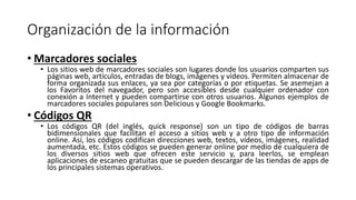 Organización de la información
• Marcadores sociales
• Los sitios web de marcadores sociales son lugares donde los usuarios comparten sus
páginas web, artículos, entradas de blogs, imágenes y vídeos. Permiten almacenar de
forma organizada sus enlaces, ya sea por categorías o por etiquetas. Se asemejan a
los Favoritos del navegador, pero son accesibles desde cualquier ordenador con
conexión a Internet y pueden compartirse con otros usuarios. Algunos ejemplos de
marcadores sociales populares son Delicious y Google Bookmarks.
• Códigos QR
• Los códigos QR (del inglés, quick response) son un tipo de códigos de barras
bidimensionales que facilitan el acceso a sitios web y a otro tipo de información
online. Así, los códigos codifican direcciones web, textos, vídeos, imágenes, realidad
aumentada, etc. Estos códigos se pueden generar online por medio de cualquiera de
los diversos sitios web que ofrecen este servicio y, para leerlos, se emplean
aplicaciones de escaneo gratuitas que se pueden descargar de las tiendas de apps de
los principales sistemas operativos.
 