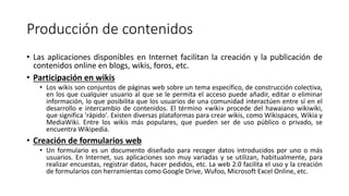 Producción de contenidos
• Las aplicaciones disponibles en Internet facilitan la creación y la publicación de
contenidos online en blogs, wikis, foros, etc.
• Participación en wikis
• Los wikis son conjuntos de páginas web sobre un tema específico, de construcción colectiva,
en los que cualquier usuario al que se le permita el acceso puede añadir, editar o eliminar
información, lo que posibilita que los usuarios de una comunidad interactúen entre sí en el
desarrollo e intercambio de contenidos. El término «wiki» procede del hawaiano wikiwiki,
que significa 'rápido'. Existen diversas plataformas para crear wikis, como Wikispaces, Wikia y
MediaWiki. Entre los wikis más populares, que pueden ser de uso público o privado, se
encuentra Wikipedia.
• Creación de formularios web
• Un formulario es un documento diseñado para recoger datos introducidos por uno o más
usuarios. En Internet, sus aplicaciones son muy variadas y se utilizan, habitualmente, para
realizar encuestas, registrar datos, hacer pedidos, etc. La web 2.0 facilita el uso y la creación
de formularios con herramientas como Google Drive, Wufoo, Microsoft Excel Online, etc.
 