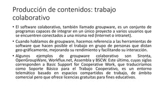 Producción de contenidos: trabajo
colaborativo
• El software colaborativo, también llamado groupware, es un conjunto de
programas capaces de integrar en un único proyecto a varios usuarios que
se encuentren conectados a una misma red (Internet o intranet).
• Cuando hablamos de groupware, hacemos referencia a las herramientas de
software que hacen posible el trabajo en grupo de personas que distan
geo-gráficamente, mejorando su rendimiento y facilitando su interacción.
• Algunos ejemplos de groupware colaborativo son Sironta,
OpenGroupWare, Workflux.net, Assembla y BSCW. Este último, cuyas siglas
corresponden a Basic Support for Cooperative Work, que traduciríamos
como Soporte Básico para el Trabajo Cooperativo, es un entorno
telemático basado en espacios compartidos de trabajo, de ámbito
comercial pero que ofrece licencias gratuitas para fines educativos.
 
