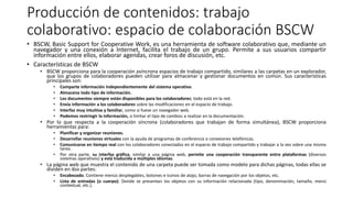 Producción de contenidos: trabajo
colaborativo: espacio de colaboración BSCW
• BSCW, Basic Support for Cooperative Work, es una herramienta de software colaborativo que, mediante un
navegador y una conexión a Internet, facilita el trabajo de un grupo. Permite a sus usuarios compartir
información entre ellos, elaborar agendas, crear foros de discusión, etc.
• Características de BSCW
• BSCW proporciona para la cooperación asíncrona espacios de trabajo compartido, similares a las carpetas en un explorador,
que los grupos de colaboradores pueden utilizar para almacenar y gestionar documentos en común. Sus características
principales son:
• Comparte información independientemente del sistema operativo.
• Almacena todo tipo de información.
• Los documentos siempre están disponibles para los colaboradores; todo está en la red.
• Envía información a los colaboradores sobre las modificaciones en el espacio de trabajo.
• Interfaz muy intuitiva y familiar, como si fuese un navegador web.
• Podemos restringir la información, o limitar el tipo de cambios a realizar en la documentación.
• Por lo que respecta a la cooperación síncrona (colaboradores que trabajan de forma simultánea), BSCW proporciona
herramientas para:
• Planificar y organizar reuniones.
• Desarrollar reuniones virtuales con la ayuda de programas de conferencia o conexiones telefónicas.
• Comunicarse en tiempo real con los colaboradores conectados en el espacio de trabajo compartido y trabajar a la vez sobre una misma
tarea.
• Por otra parte, su interfaz gráfica, similar a una página web, permite una cooperación transparente entre plataformas (diversos
sistemas operativos) y está traducida a múltiples idiomas.
• La página web que muestra el contenido de una carpeta puede ser tomada como modelo para dichas páginas, todas ellas se
dividen en dos partes:
• Encabezado. Contiene menús desplegables, botones e iconos de atajo, barras de navegación por los objetos, etc.
• Lista de entradas (o cuerpo). Donde se presentan los objetos con su información relacionada (tipo, denominación, tamaño, menú
contextual, etc.).
 