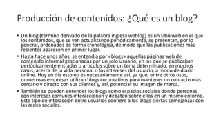 Producción de contenidos: ¿Qué es un blog?
• Un blog (término derivado de la palabra inglesa weblog) es un sitio web en el que
los contenidos, que se van actualizando periódicamente, se presentan, por lo
general, ordenados de forma cronológica, de modo que las publicaciones más
recientes aparecen en primer lugar.
• Hasta hace unos años, se entendía por «blogs» aquellas páginas web de
contenido informal gestionadas por un solo usuario, en las que se publicaban
periódicamente entradas o artículos sobre un tema determinado, en muchos
casos, acerca de la vida personal o los intereses del usuario, a modo de diario
online. Hoy en día esto no es necesariamente así, ya que, entre otros usos,
numerosas empresas utilizan blogs corporativos para mantener un contacto más
cercano y directo con sus clientes y, así, potenciar su imagen de marca.
• También se pueden entender los blogs como espacios sociales donde personas
con intereses comunes interaccionan y debaten sobre ellos en un mismo entorno.
Este tipo de interacción entre usuarios confiere a los blogs ciertas semejanzas con
las redes sociales.
 