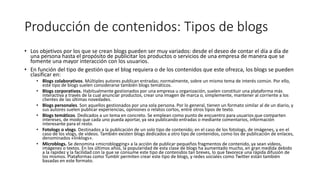 Producción de contenidos: Tipos de blogs
• Los objetivos por los que se crean blogs pueden ser muy variados: desde el deseo de contar el día a día de
una persona hasta el propósito de publicitar los productos o servicios de una empresa de manera que se
fomente una mayor interacción con los usuarios.
• En función del tipo de gestión que el blog requiera o de los contenidos que este ofrezca, los blogs se pueden
clasificar en:
• Blogs colaborativos. Múltiples autores publican entradas; normalmente, sobre un mismo tema de interés común. Por ello,
este tipo de blogs suelen considerarse también blogs temáticos.
• Blogs corporativos. Habitualmente gestionados por una empresa u organización, suelen constituir una plataforma más
interactiva a través de la cual anunciar productos, crear una imagen de marca o, simplemente, mantener al corriente a los
clientes de las últimas novedades.
• Blogs personales. Son aquellos gestionados por una sola persona. Por lo general, tienen un formato similar al de un diario, y
sus autores suelen publicar experiencias, opiniones o relatos cortos, entre otros tipos de texto.
• Blogs temáticos. Dedicados a un tema en concreto. Se emplean como punto de encuentro para usuarios que comparten
intereses, de modo que cada uno pueda aportar, ya sea publicando entradas o mediante comentarios, información
interesante para el resto.
• Fotologs o vlogs. Destinados a la publicación de un solo tipo de contenido; en el caso de los fotologs, de imágenes, y en el
caso de los vlogs, de vídeos. También existen blogs dedicados a otro tipo de contenidos, como los de publicación de enlaces,
denominados «linklogs».
• Microblogs. Se denomina «microblogging» a la acción de publicar pequeños fragmentos de contenido, ya sean vídeos,
imágenes o textos. En los últimos años, la popularidad de esta clase de blogs ha aumentado mucho, en gran medida debido
a la rapidez y la facilidad con la que se consume este tipo de contenidos tan breves, lo que favorece una rápida difusión de
los mismos. Plataformas como Tumblr permiten crear este tipo de blogs, y redes sociales como Twitter están también
basadas en este formato.
 