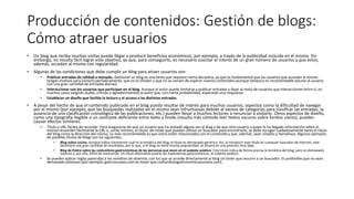 Producción de contenidos: Gestión de blogs:
Cómo atraer usuarios
• Un blog que reciba muchas visitas puede llegar a producir beneficios económicos, por ejemplo, a través de la publicidad incluida en el mismo. Sin
embargo, no resulta fácil lograr este objetivo, ya que, para conseguirlo, es necesario suscitar el interés de un gran número de usuarios y que estos,
además, accedan al mismo con regularidad.
• Algunas de las condiciones que debe cumplir un blog para atraer usuarios son:
• Publicar entradas de calidad a menudo. Gestionar un blog es una tarea que requiere cierta disciplina, ya que es fundamental que los usuarios que accedan al mismo
tengan motivos para visitarlo periódicamente, que no lo olviden y que no se cansen de esperar nuevos contenidos (aunque tampoco es recomendable saturar al usuario
con una gran cantidad de entradas diarias).
• Interaccionar con los usuarios que participan en el blog. Aunque el autor puede limitarse a publicar entradas y dejar al resto de usuarios que interaccionen entre sí, en
muchos casos surgirán dudas, críticas o agradecimientos al autor que, con cierta probabilidad, esperarán una respuesta.
• Establecer un diseño que facilite la lectura y el acceso a las distintas entradas.
• A pesar del hecho de que el contenido publicado en el blog pueda resultar de interés para muchos usuarios, aspectos como la dificultad de navegar
por el mismo (por ejemplo, que las búsquedas realizadas en el mismo sean infructuosas debido al exceso de categorías para clasificar las entradas, la
ausencia de una clasificación cronológica de las publicaciones, etc.) pueden llevar a muchos lectores a renunciar a visitarlo. Otros aspectos de diseño,
como una tipografía ilegible o un contraste deficiente entre texto y fondo (resulta más cómodo leer textos oscuros sobre fondos claros), pueden
causar efectos similares.
• Título y URL fáciles de recordar. Para asegurarse de que un usuario que ha visitado alguna vez el blog o de que otro usuario a quien le ha llegado información sobre el
mismo recuerden fácilmente la URL o, como mínimo, el título, de modo que puedan utilizar un buscador para encontrarlo, se debe escoger cuidadosamente tanto el título
del blog como la dirección del mismo. Lo más recomendable es que estos estén relacionados con el contenido y que, además, sean simples y llamativos. Algunos ejemplos
de posibles títulos de blogs son los siguientes:
• Blog sobre cocina. Aunque indica claramente cuál es la temática del blog, el título es demasiado genérico. Así, al introducir este título en cualquier buscador de Internet, este
devolverá una gran cantidad de resultados, por lo que, si el blog no tiene mucha popularidad, se situará en una posición muy baja.
• Blog de Pedro sobre las costumbres gastronómicas de las personas que viven en el sudeste asiático. Este título indica de forma precisa la temática del blog, pero es demasiado
extenso y, por ello, difícil de memorizar. Un título alternativo podría ser Experiencias gastronómicas: el sudeste asiático.
• Se pueden aplicar reglas parecidas a los nombres de dominio, con los que se accede directamente al blog sin tener que recurrir a un buscador. Es preferible que no sean
demasiado extensos (por ejemplo, gastrosurasia.com es mejor que costumbresgastronomicassurasia.com).
 