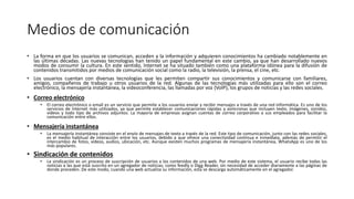 Medios de comunicación
• La forma en que los usuarios se comunican, acceden a la información y adquieren conocimientos ha cambiado notablemente en
las últimas décadas. Las nuevas tecnologías han tenido un papel fundamental en este cambio, ya que han desarrollado nuevos
modos de consumir la cultura. En este sentido, Internet se ha situado también como una plataforma idónea para la difusión de
contenidos transmitidos por medios de comunicación social como la radio, la televisión, la prensa, el cine, etc.
• Los usuarios cuentan con diversas tecnologías que les permiten compartir sus conocimientos y comunicarse con familiares,
amigos, compañeros de trabajo u otros usuarios de la red. Algunas de las tecnologías más utilizadas para ello son el correo
electrónico, la mensajería instantánea, la videoconferencia, las llamadas por voz (VolP), los grupos de noticias y las redes sociales.
• Correo electrónico
• El correo electrónico o email es un servicio que permite a los usuarios enviar y recibir mensajes a través de una red informática. Es uno de los
servicios de Internet más utilizados, ya que permite establecer comunicaciones rápidas y asíncronas que incluyen texto, imágenes, sonidos,
vídeos y todo tipo de archivos adjuntos. La mayoría de empresas asignan cuentas de correo corporativo a sus empleados para facilitar la
comunicación entre ellos.
• Mensajería instantánea
• La mensajería instantánea consiste en el envío de mensajes de texto a través de la red. Este tipo de comunicación, junto con las redes sociales,
es el medio habitual de interacción entre los usuarios, debido a que ofrece una conectividad continua e inmediata, además de permitir el
intercambio de fotos, vídeos, audios, ubicación, etc. Aunque existen muchos programas de mensajería instantánea, WhatsApp es uno de los
más populares.
• Sindicación de contenidos
• La sindicación es un proceso de suscripción de usuarios a los contenidos de una web. Por medio de este sistema, el usuario recibe todas las
noticias a las que está suscrito en un agregador de noticias, como feedly o Digg Reader, sin necesidad de acceder diariamente a las páginas de
donde proceden. De este modo, cuando una web actualiza su información, esta se descarga automáticamente en el agregador.
 